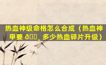 热血神级命格怎么合成（热血神甲要 🌸 多少热血碎片升级）